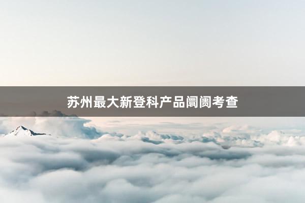 苏州最大新登科产品阛阓考查