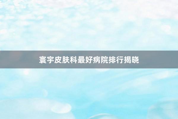 寰宇皮肤科最好病院排行揭晓