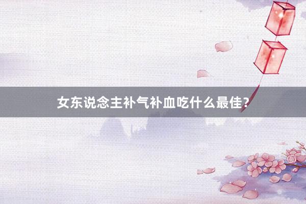 女东说念主补气补血吃什么最佳？