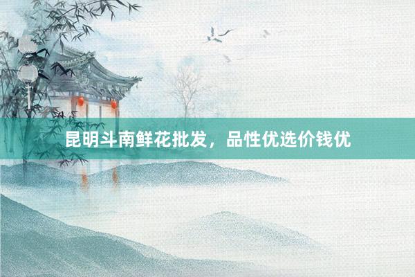昆明斗南鲜花批发，品性优选价钱优