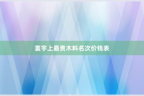 寰宇上最贵木料名次价钱表