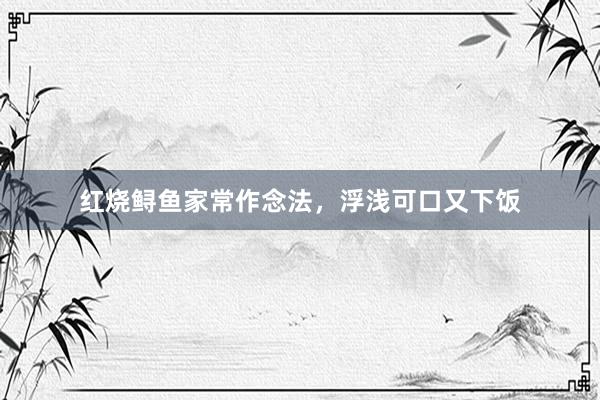 红烧鲟鱼家常作念法，浮浅可口又下饭