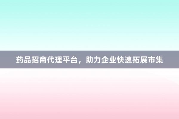 药品招商代理平台，助力企业快速拓展市集
