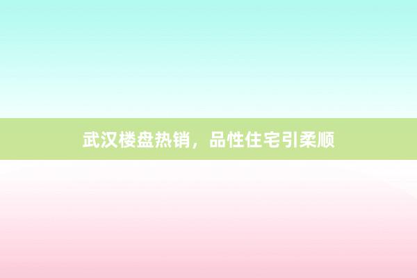武汉楼盘热销,品性住宅引柔顺